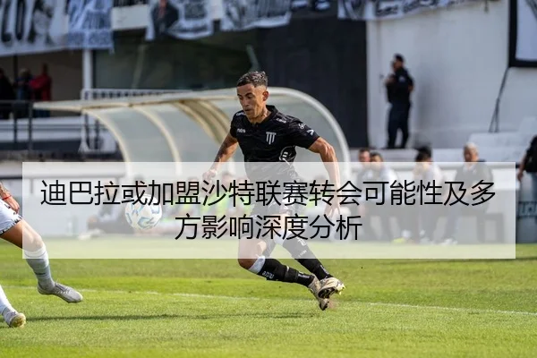 迪巴拉或加盟沙特联赛转会可能性及多方影响深度分析